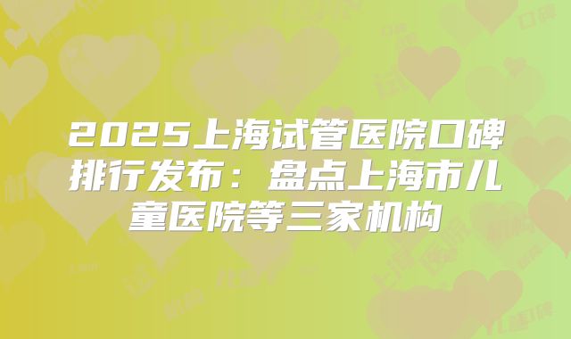 2025上海试管医院口碑排行发布：盘点上海市儿童医院等三家机构