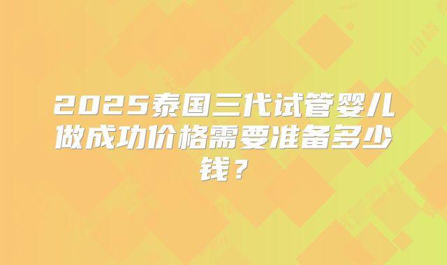 2025泰国三代试管婴儿做成功价格需要准备多少钱？