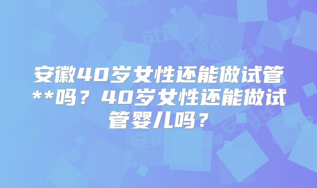 安徽40岁女性还能做试管**吗？40岁女性还能做试管婴儿吗？