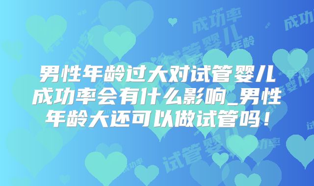 男性年龄过大对试管婴儿成功率会有什么影响_男性年龄大还可以做试管吗！