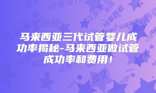 马来西亚三代试管婴儿成功率揭秘-马来西亚做试管成功率和费用!