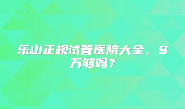 乐山正规试管医院大全,9万够吗?