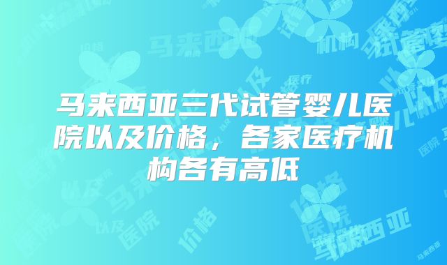 马来西亚三代试管婴儿医院以及价格，各家医疗机构各有高低