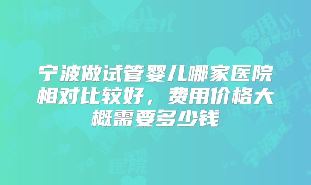 宁波做试管婴儿哪家医院相对比较好，费用价格大概需要多少钱