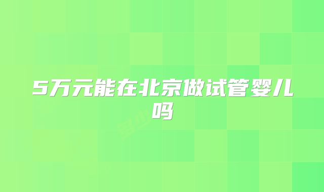 5万元能在北京做试管婴儿吗