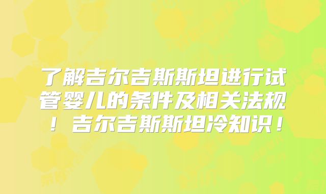 了解吉尔吉斯斯坦进行试管婴儿的条件及相关法规！吉尔吉斯斯坦冷知识！