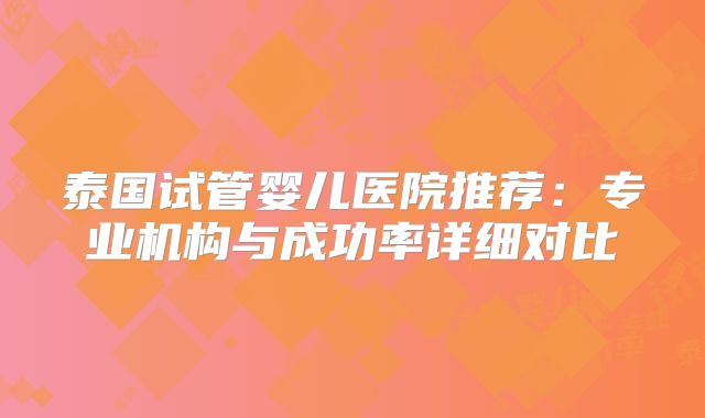 泰国试管婴儿医院推荐:专业机构与成功率详细对比
