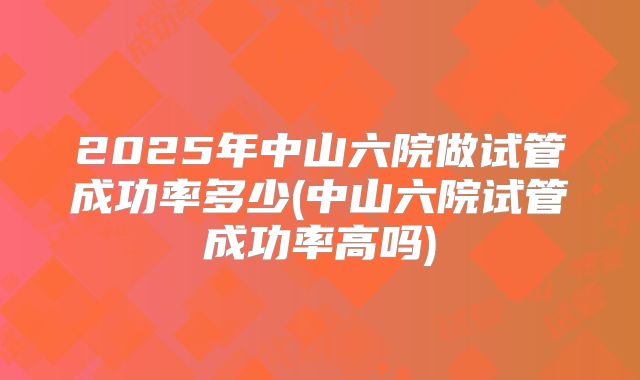 2025年中山六院做试管成功率多少(中山六院试管成功率高吗)