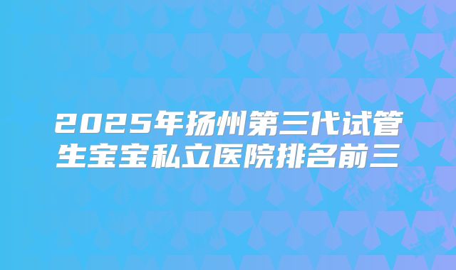2025年扬州第三代试管生宝宝私立医院排名前三