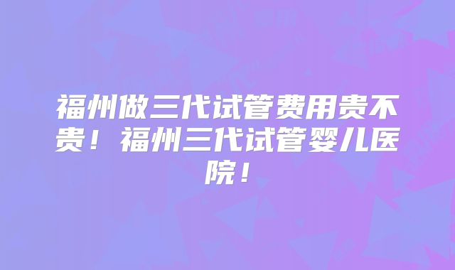 福州做三代试管费用贵不贵!福州三代试管婴儿医院!