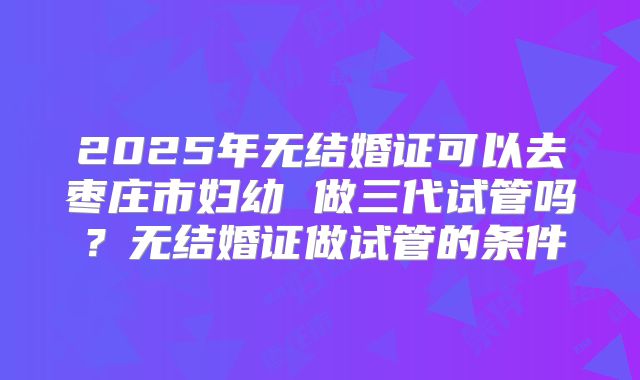 2025年无结婚证可以去枣庄市妇幼 做三代试管吗？无结婚证做试管的条件