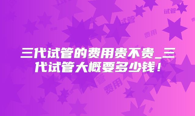 三代试管的费用贵不贵_三代试管大概要多少钱!