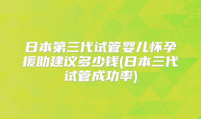 日本第三代试管婴儿怀孕援助建议多少钱(日本三代试管成功率)