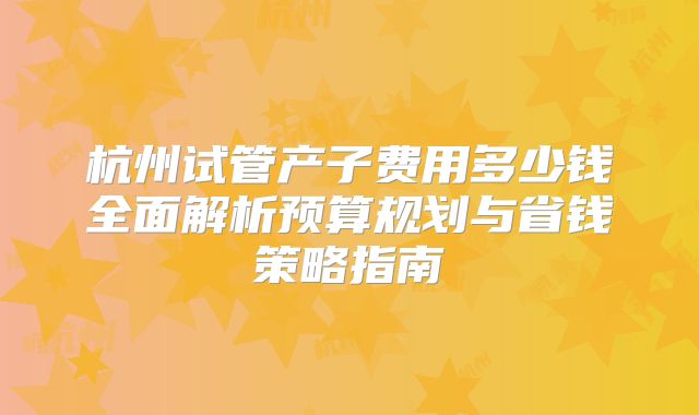 杭州试管产子费用多少钱全面解析预算规划与省钱策略指南