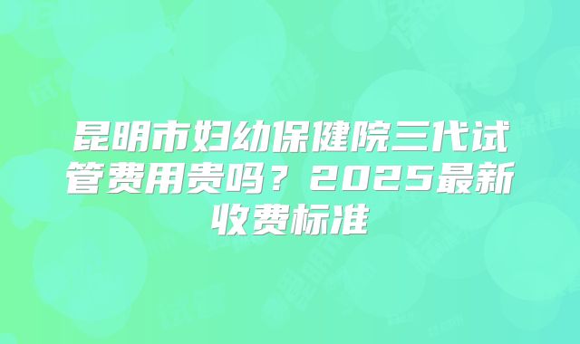 昆明市妇幼保健院三代试管费用贵吗？2025最新收费标准