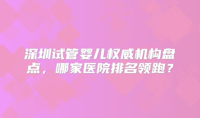 深圳试管婴儿权威机构盘点，哪家医院排名领跑？