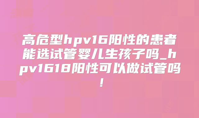 高危型hpv16阳性的患者能选试管婴儿生孩子吗_hpv1618阳性可以做试管吗！
