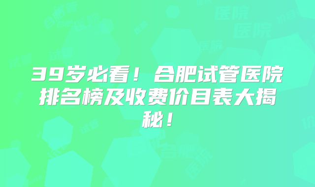 39岁必看!合肥试管医院排名榜及收费价目表大揭秘!