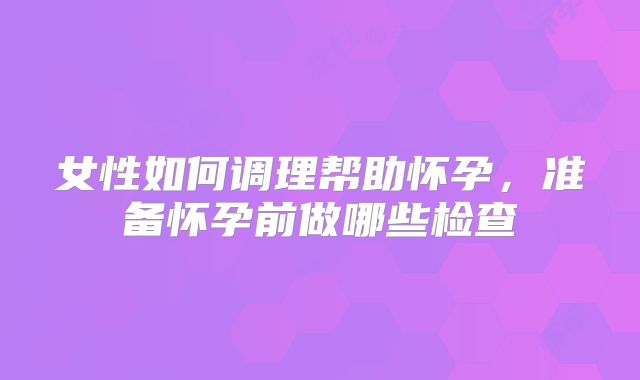 女性如何调理帮助怀孕,准备怀孕前做哪些检查