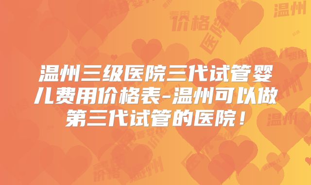 温州三级医院三代试管婴儿费用价格表-温州可以做第三代试管的医院！