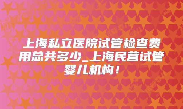 上海私立医院试管检查费用总共多少_上海民营试管婴儿机构！