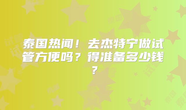 泰国热闻！去杰特宁做试管方便吗？得准备多少钱？
