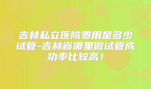 吉林私立医院费用是多少试管-吉林省哪里做试管成功率比较高！