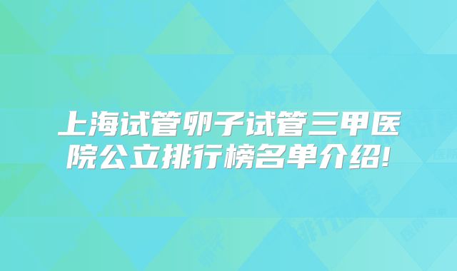 上海试管卵子试管三甲医院公立排行榜名单介绍!