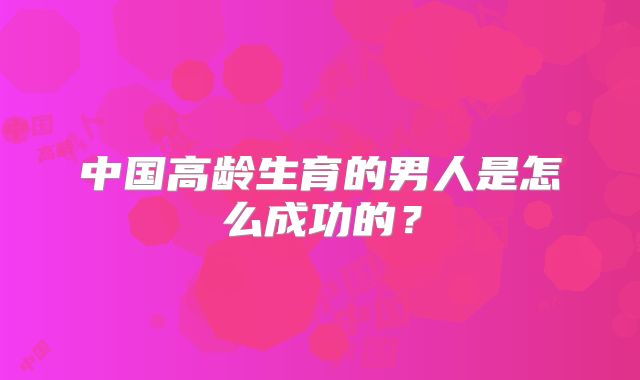 中国高龄生育的男人是怎么成功的?