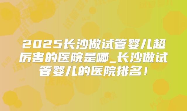 2025长沙做试管婴儿超厉害的医院是哪_长沙做试管婴儿的医院排名！