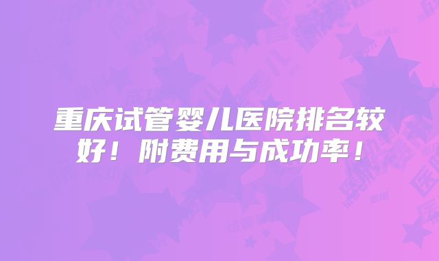 重庆试管婴儿医院排名较好!附费用与成功率!