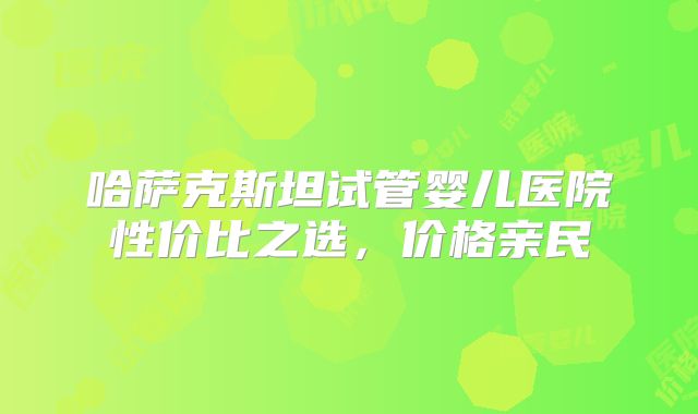 哈萨克斯坦试管婴儿医院性价比之选,价格亲民