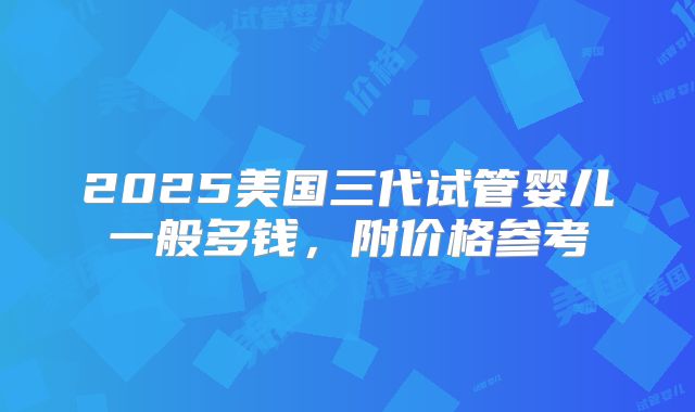 2025美国三代试管婴儿一般多钱，附价格参考
