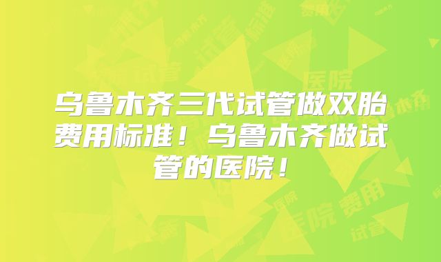 乌鲁木齐三代试管做双胎费用标准!乌鲁木齐做试管的医院!