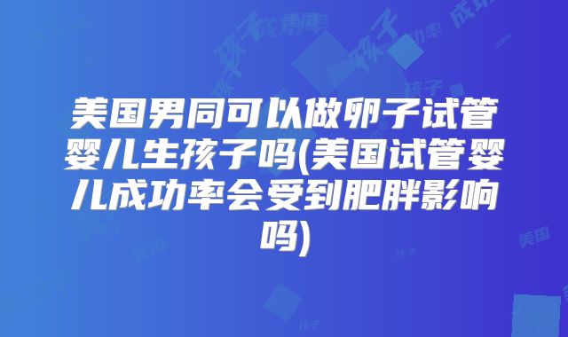 美国男同可以做卵子试管婴儿生孩子吗(美国试管婴儿成功率会受到肥胖影响吗)