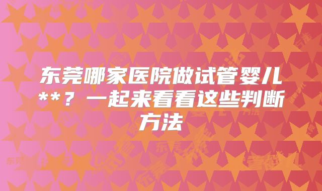 东莞哪家医院做试管婴儿**？一起来看看这些判断方法