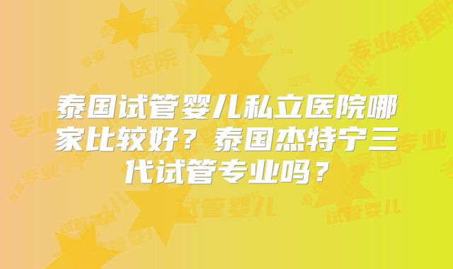 泰国试管婴儿私立医院哪家比较好？泰国杰特宁三代试管专业吗？