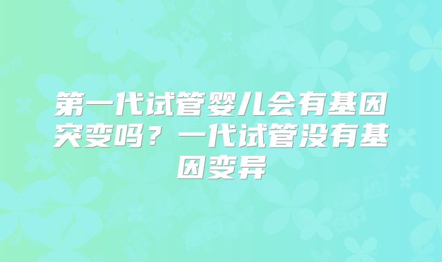 第一代试管婴儿会有基因突变吗？一代试管没有基因变异