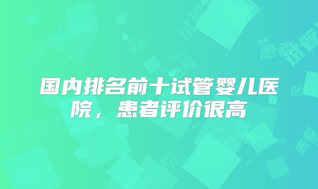 国内排名前十试管婴儿医院，患者评价很高