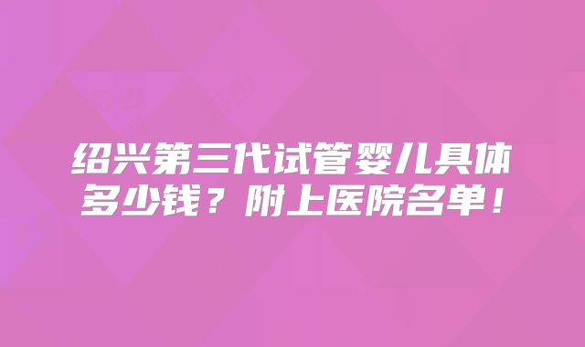 绍兴第三代试管婴儿具体多少钱？附上医院名单！