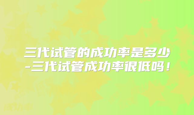 三代试管的成功率是多少-三代试管成功率很低吗！