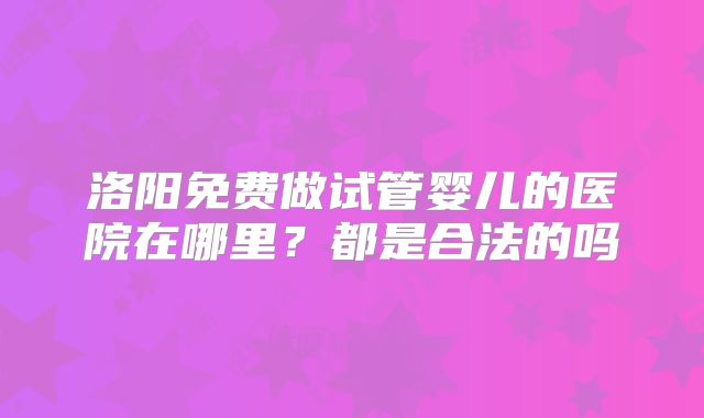洛阳免费做试管婴儿的医院在哪里？都是合法的吗