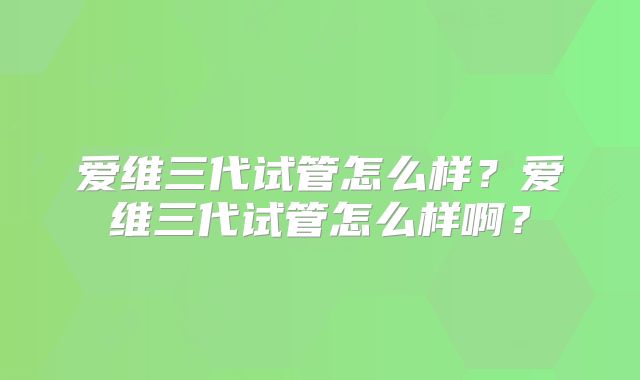 爱维三代试管怎么样？爱维三代试管怎么样啊？