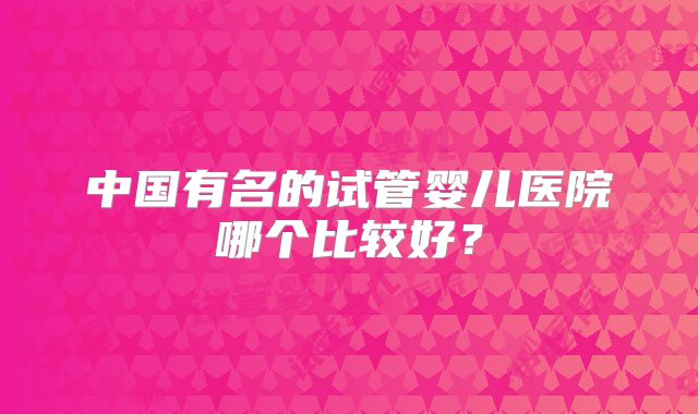 中国有名的试管婴儿医院哪个比较好?