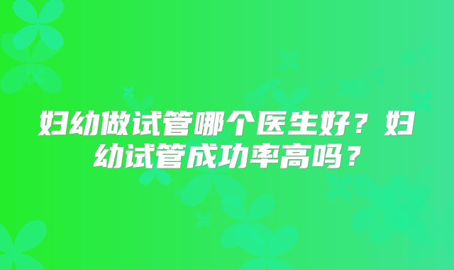 妇幼做试管哪个医生好？妇幼试管成功率高吗？