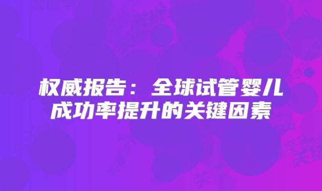 权威报告:全球试管婴儿成功率提升的关键因素