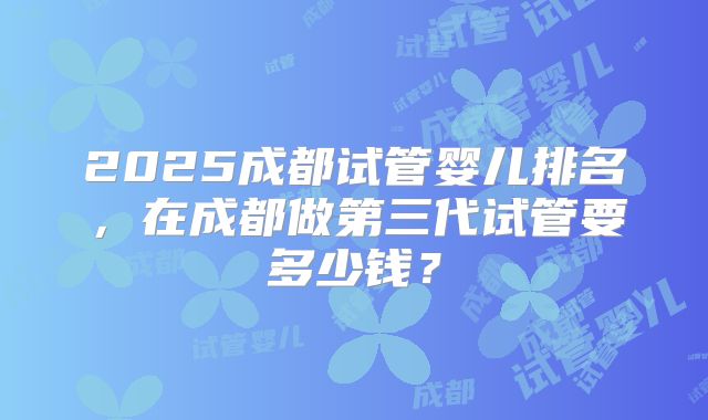 2025成都试管婴儿排名,在成都做第三代试管要多少钱?