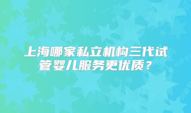 上海哪家私立机构三代试管婴儿服务更优质？