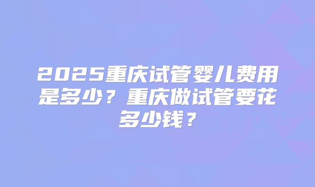 2025重庆试管婴儿费用是多少?重庆做试管要花多少钱?
