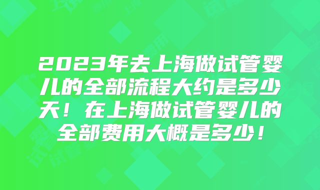 2023年去上海做试管婴儿的全部流程大约是多少天！在上海做试管婴儿的全部费用大概是多少！
